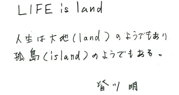 LIFE is land「人生は大地（land）のようでもあり、孤島（island）のようでもある。」