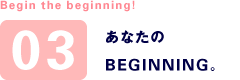 Begin the beginning! あなたのBEGINNING。