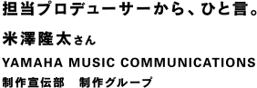 担当プロデューサーから、ひと言。 米澤隆太さん YAMAHA MUSIC COMMUNICATIONS 制作宣伝部 制作グループ