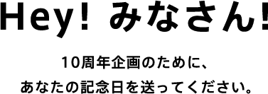 Hey ! みなさん! 10周年企画のために、 あなたの記念日を送ってください。 Hey ! みなさん! 10周年企画のために、 あなたの記念日を送ってください。