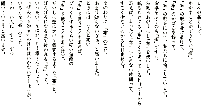 日々の暮らしで、かかすことができない「布」。 「布」の服を身に着けて、 「布」のかばんを持って、 「布」の靴をはいて、私たちは過ごしています。 食卓をふくのも「布」ですし、 お風呂あがりにも「布」を使います。 眠るときにも「布」にくるまっているわけですから、 思えば、まったく「布」にふれない時間って、 すごく少ないのかもしれません。 そのわりに、「布」のこと、 あまり知らないなぁ、と思いました。 ときには、うんと高い 「布」を買うこともあれば、 びっくりするくらい安い値段の 「布」を使うこともあるけど、 だいじに壁にかけて鑑賞するような「布」と、 ぼろぼろになるまで使われる「布」って、 いったい、なにが、どう違うんでしょう。 “ぜんぶを知る”わけにはいかないでしょうが、 いろんな「布」のこと、 くわしい人に、すこしずつ、聞いていこうと思います。