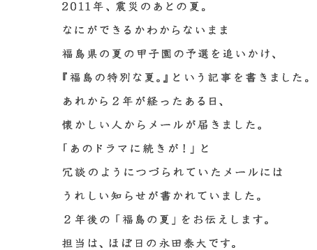 2011年、震災のあとの夏。 なにができるかわからないまま 福島県の夏の甲子園の予選を追いかけ、 『福島の特別な夏。』という記事を書きました。 あれから２年が経ったある日、 懐かしい人からメールが届きました。 「あのドラマに続きが！」と 冗談のようにつづられていたメールには うれしい知らせが書かれていました。 ２年後の「福島の夏」をお伝えします。 担当は、ほぼ日の永田泰大です。
