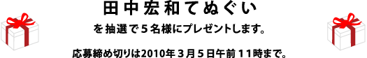 「田中宏和てぬぐい」を５名様にプレゼントします。 応募締め切りは2010年３月５日午前１１時まで。