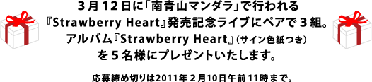 ３月１２日に「南青山マンダラ」で行われる 『Strawberry Heart』発売記念ライブにペアで３組。 アルバム『Strawberry Heart』（サイン色紙つき） を５名様にプレゼントいたします。 応募締め切りは2011年２月10日午前１１時まで。