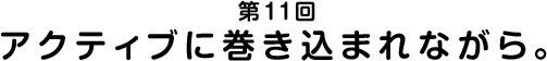 第11回 アクティブに巻き込まれながら。