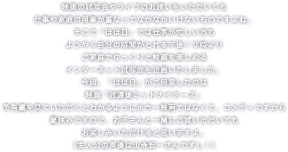 映画の試写会やライブのお誘いをいただいても 仕事や家庭の用事が重なってなかなかいけないものですよね。そこで「ほぼ日」では仕事が忙しい方も ようやく自分の時間がとれる午後10時よりご家庭でゆっくりと映画を楽しめる インターネット試写会を企画いたしました。今回、「ほぼ日」がご用意したのは 映画「放課後ミッドナイターズ」。予告編を見ていただくとわかるようにホラー映画ではなくて、コメディですから夏休みですので、お子さんと一緒にご覧いただいてもお楽しみいただけると思いますよ。 (主人公の声優は山寺宏一さんですし!)