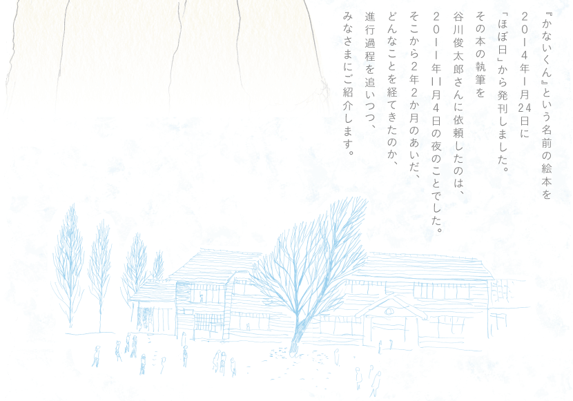 『かないくん』という名前の絵本を2014年１月24日に「ほぼ日」から発刊しました。その本の執筆を谷川俊太郎さんに依頼したのは、2011年11月４日の夜のことでした。そこから２年２か月のあいだ、どんなことを経てきたのか、進行過程を追いつつ、みなさまにご紹介します。