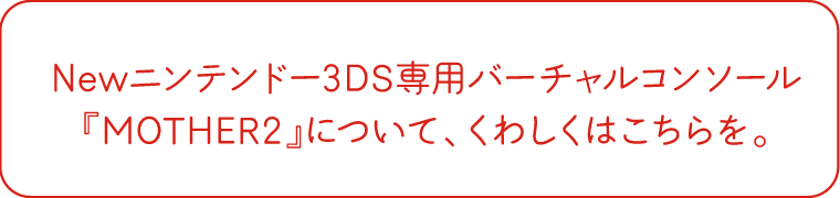 Newニンテンドー3DS専用バーチャルコンソール『MOTHER2』について、くわしくはこちらを。