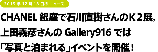 2015年12月18日のニュース　CHANEL銀座で石川直樹さんのＫ２展。上田義彦さんのGallery916では「写真と泊まれる」イベントを開催！