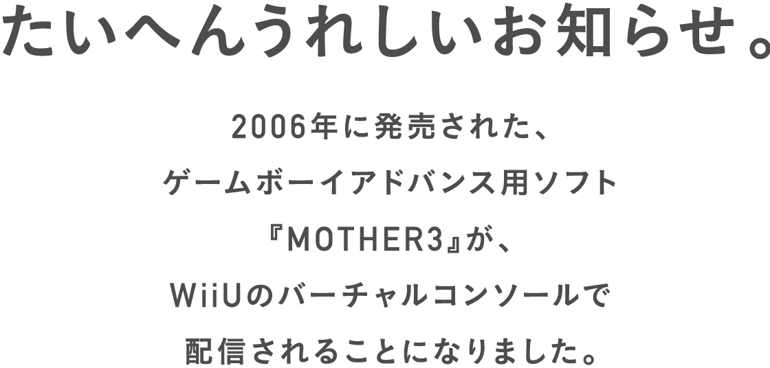 たいへんうれしいお知らせ。


2006年に発売された、
ゲームボーイアドバンス用ソフト
『MOTHER3』が、
WiiUのバーチャルコンソールで
配信されることになりました。