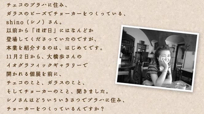チェコのプラハに住み、 ガラスのビーズでチョーカーをつくっている、 shino(シノ)さん。 以前から「ほぼ日」にはなんどか 登場してくださっていたのですが、 本業を紹介するのは、はじめてです。 11月2日から、大橋歩さんの イオグラフィックギャラリーで開かれる個展を前に、 チェコのこと、ガラスのこと、 そしてチョーカーのこと、聞きました。 シノさんはどういういきさつでプラハに住み、 チョーカーをつくっているんですか?