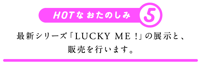 HOTなおたのしみ（５）最新シリーズ「LUCKY ME !」の展示と、販売を行います。