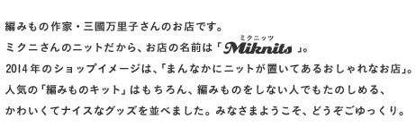 編みもの作家・三國万里子さんのお店です。 ミクニさんのニットだから、 お店の名前は「Miknits（ミクニッツ）」。 2014年のショップイメージは、 「まんなかにニットが置いてあるおしゃれなお店」。 人気の「編みものキット」はもちろん、 編みものをしない人でもたのしめる、 かわいくてナイスなグッズを並べました。 みなさまようこそ、どうぞごゆっくり。