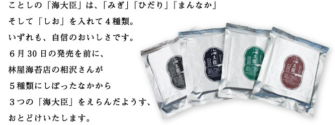 ことしの「海大臣は、「みぎ」「ひだり」「まんなか」 そして「しお」を入れて4種類。 いずれも、自信のおいしさです。 6月30日の発売を前に、 林屋海苔店の相沢さんが5種類にしぼったなかから 3つの「海大臣」をえらんだようす、 おとどけいたします。