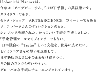 Hobonichi Plannerは、 今年はじめてデビューする、「ほぼ日手帳」の英語版です。 スタイリストであり、 セレクトショップ「ARTS&_SCIENCE」のオーナーでもある ソニア パークさんのディレクションのもと、 シンプルで洗練された、かっこいい手帳が完成しました。 「予定管理ツールでもダイアリーでもない、 　日本独自の“Techo”という文化を、世界に広めたい」 というソニアさんの想いを反映して、 日本語版のよさはそのまま受け継ぎつつ、 どの国のひとでも使いやすい、 グローバルな手帳にチューニングされています。