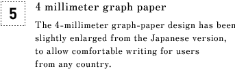 [5] 4 millimeter graph paper The 4-millimeter graph-paper design has been slightly enlarged from the Japanese version, to allow comfortable writing for users from any country.