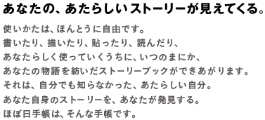 あなたの、あたらしいストーリーが見えてくる。使いかたは、ほんとうに自由です。書いたり、描いたり、貼ったり、読んだり、あなたらしく使っていくうちに、いつのまにか、あなたについてのストーリーブックになっていきます。それは、自分でも知らなかった、あたらしい自分。あなた自身のストーリーを、あなたが発見する。ほぼ日手帳は、そんな手帳です。