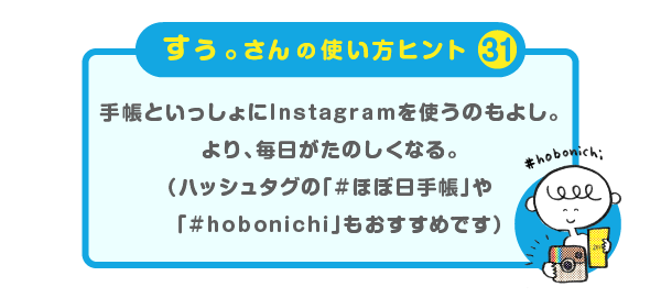 
		＜すぅ。さんの使い方のヒント（31）＞
		手帳といっしょにInstagramを使うのもよし。
		より、毎日がたのしくなる。
		（ハッシュタグの「#ほぼ日手帳」や
		「#hobonichi」もおすすめです）