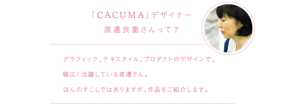 
			「CACUMA」デザイナー
			渡邉良重さんって？
			
			グラフィック、テキスタイル、プロダクトのデザインで、
			幅広く活躍している渡邉さん。
			ほんのすこしではありますが、作品をご紹介します。