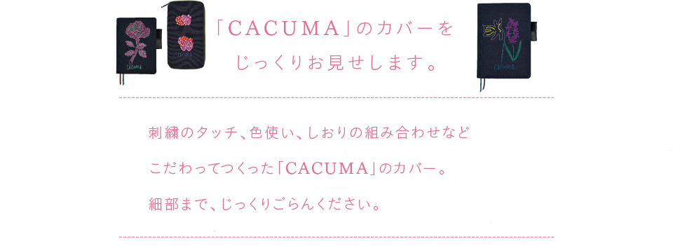 
			「CACUMA」のカバーを
			じっくりお見せします。
			
			刺繍のタッチ、色使い、しおりの組み合わせなど
			こだわってつくった「CACUMA」のカバー。
			細部まで、じっくりごらんください。
