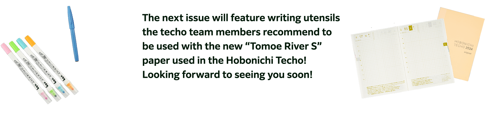 The next issue will feature writing utensils the techo team members recommend to be used with the new “Tomoe River S” paper used in the Hobonichi Techo! Looking forward to seeing you soon!
