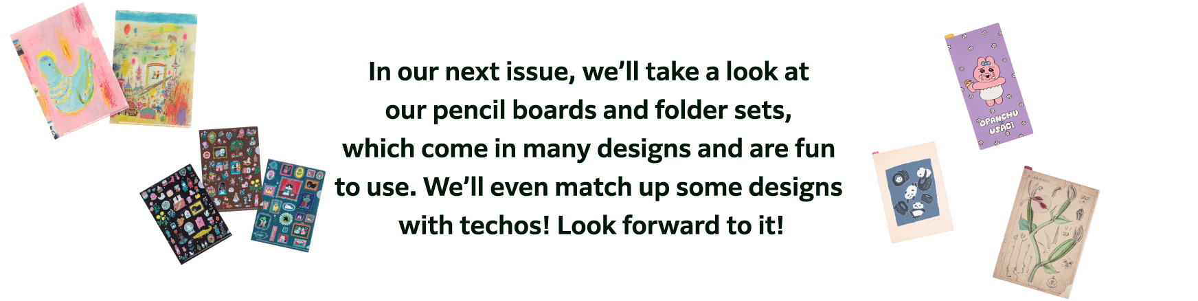 In our next issue, we’ll take a look at our pencil boards and folder sets, which come in many designs and are fun to use. We’ll even match up some designs with techos! Look forward to it!