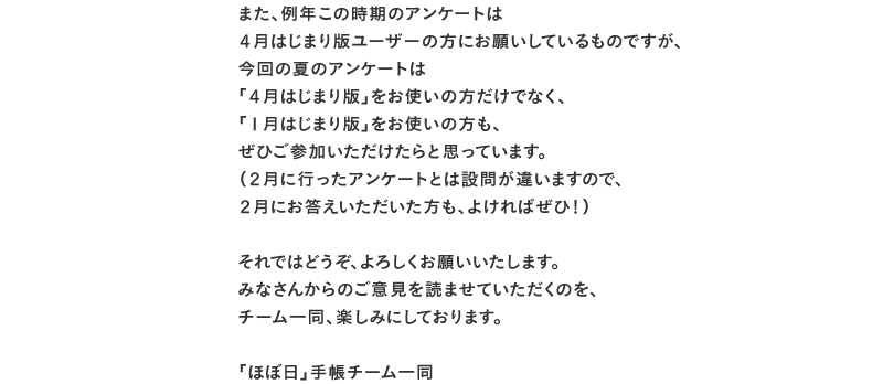 また、例年この時期のアンケートは 4月はじまり版ユーザーの方にお願いしているものですが、 今回の夏のアンケートは 「4月はじまり版」をお使いの方だけでなく、 「1月はじまり版」をお使いの方も、 ぜひご参加いただけたらと思っています。 (2月に行ったアンケートとは設問が違いますので、 2月にお答えいただいた方も、よければぜひ!) それではどうぞ、よろしくお願いいたします。 みなさんからのご意見を読ませていただくのを、 チーム一同、楽しみにしております。 「ほぼ日」手帳チーム一同