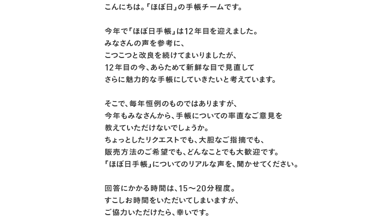 こんにちは。「ほぼ日」の手帳チームです。 今年で「ほぼ日手帳」は12年目を迎えました。 みなさんの声を参考に、 こつこつと改良を続けてまいりましたが、 12年目の今、あらためて新鮮な目で見直して さらに魅力的な手帳にしていきたいと考えています。 そこで、毎年恒例のものではありますが、 今年もみなさんから、手帳についての率直なご意見を 教えていただけないでしょうか。 ちょっとしたリクエストでも、大胆なご指摘でも、 販売方法のご希望でも、どんなことでも大歓迎です。 「ほぼ日手帳」についてのリアルな声を、聞かせてください。 回答にかかる時間は、15〜20分程度。 すこしお時間をいただいてしまいますが、 ご協力いただけたら、幸いです。