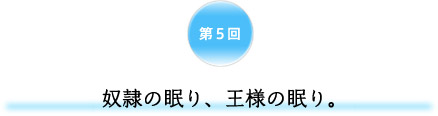 第5回 奴隷の眠り、王様の眠り。 第5回 奴隷の眠り、王様の眠り。