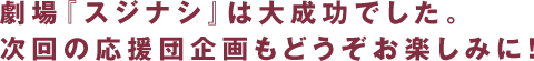 劇場『スジナシ』は大成功でした。次回の応援団企画もどうぞお楽しみに。