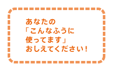 あなたの「こんなふうに使ってます」おしえてください！