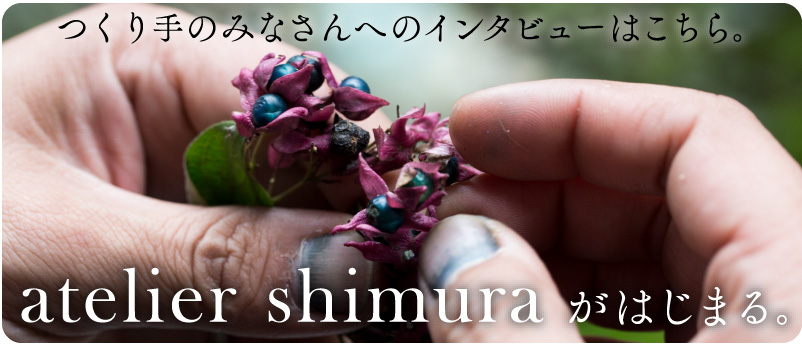 つくり手のみなさんへのインタビューはこちら。


atelier shimura がはじまる。