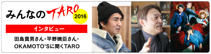 「みんなのTARO 2016」インタビュー
田島貴男さん・平野暁臣さん・OKAMOTO’Sに聞くTARO