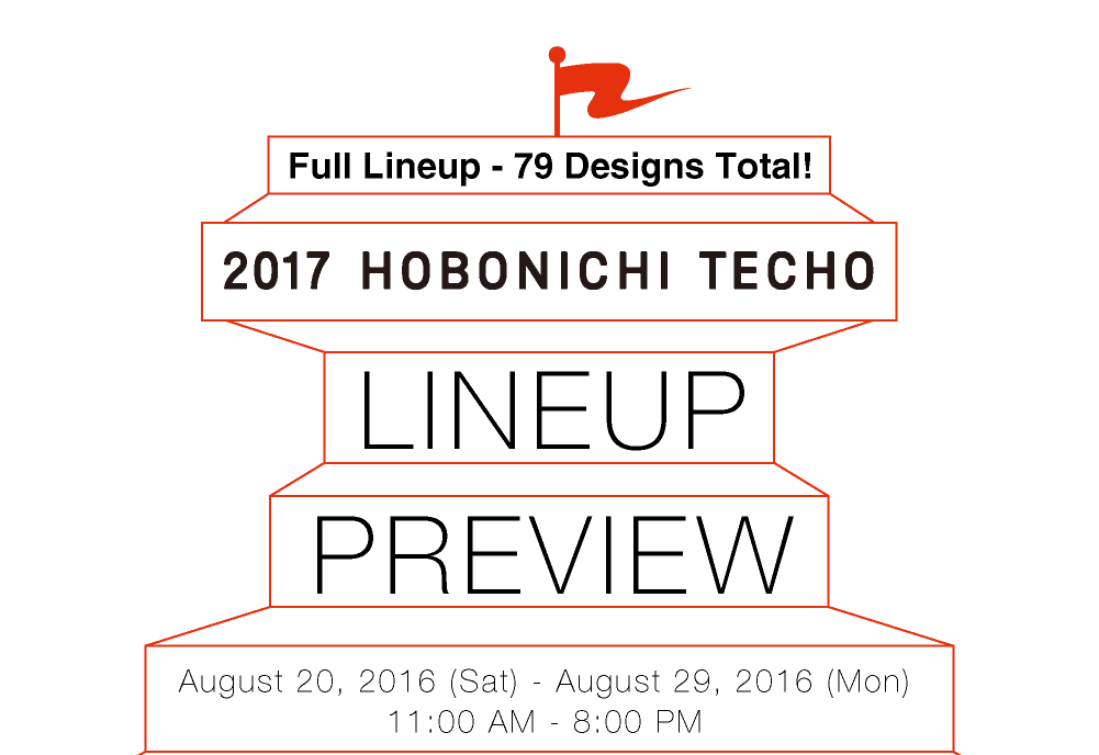 Full Lineup - 79 Designs Total!
			2017 Hobonichi Techo LINEUP PREVIEW
			August 20, 2016 (Sat) - August 29, 2016 (Sun) 11:00 AM - 8:00 PM 