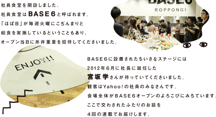 Yahoo! JAPANが、六本木の本社近くに 社員食堂を開設しました。 社員食堂はBASE６と呼ばれます。 「ほぼ日」が毎週火曜にこぢんまりと 給食を実施しているということもあり、 オープン当日に糸井重里を招待してくださいました。 BASE６に設置されたちいさなステージには 2012年６月に社長に就任した 宮坂学さんが待っていてくださいました。 観客はYahoo!の社員のみなさんです。 会場全体がBASE６オープンのよろこびにみちています。 ここで交わされたふたりのお話を ４回の連載でお届けします。