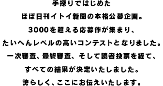 手探りではじめた ほぼ日刊イトイ新聞の本格公募企画。 3000を超える応募作が集まり、 たいへんレベルの高いコンテストとなりました。 一次審査、最終審査、そして読者投票を経て、 すべての結果が決定いたしました。 誇らしく、ここにお伝えいたします。
