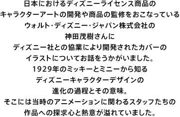 日本におけるディズニーライセンス商品の キャラクターアートの開発や商品の監修をおこなっている ウォルト・ディズニー・ジャパン株式会社の 神田茂樹さんに ディズニー社との協業により開発されたカバーの イラストについてお話をうかがいました。 1929年のミッキーとミニーから知る ディズニーキャラクターデザインの 進化の過程とその意味。 そこには当時のアニメーションに関わるスタッフたちの 作品への探求心と熱意が溢れていました。