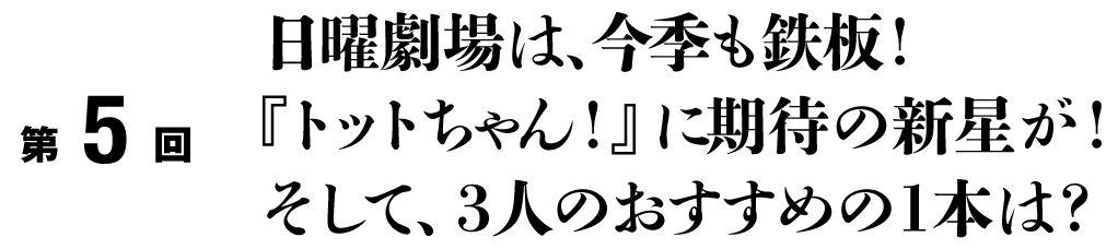 第５回
日曜劇場は、今季も鉄板！
『トットチャン！』に期待の新星が！
そして、３人のおすすめの１本は？