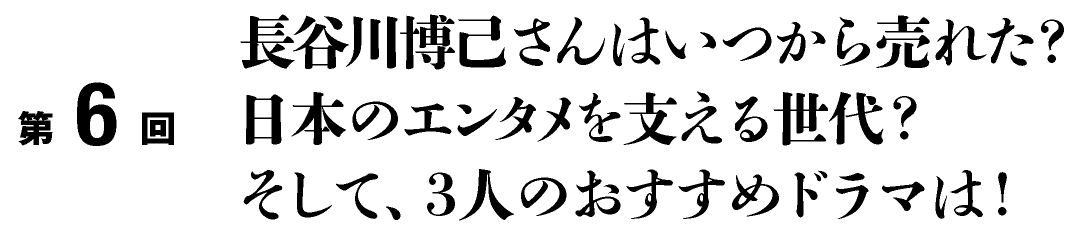 第６回

長谷川博己さんはいつから売れた？
日本のエンタメを支える世代？
そして、３人のおすすめドラマは！