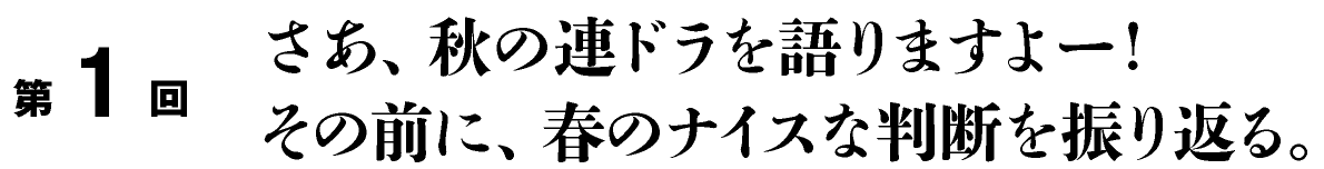 第１回
さあ、秋の連ドラを語りますよー！
その前に、春のナイスな判断を振り返る。
