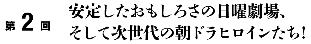第２回
安定したおもしろさの日曜劇場、そして次世代の朝ドラヒロインたち！