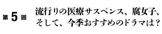 第5回
	流行りの医療サスペンス、腐女子、そして、今季おすすめのドラマは？