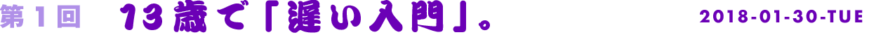 第1回　13歳で「遅い入門」。