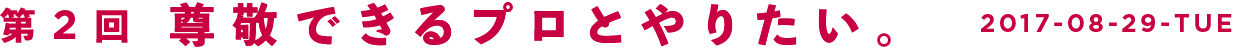 第2回　尊敬できるプロとやりたい。