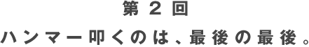 第２回 ハンマー叩くのは、最後の最後。