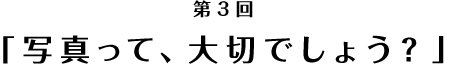 「写真って、大切でしょう？」