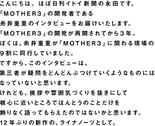 こんにちは。ほぼ日刊イトイ新聞の永田です。 『ＭＯＴＨＥＲ３』の開発者である 糸井重里のインタビューをお届けいたします。 『ＭＯＴＨＥＲ３』の開発が再開されてから３年。 ぼくは、糸井重里が『ＭＯＴＨＥＲ３』に関わる現場の ９割に同行していました。 ですから、このインタビューは、 第三者が疑問をどんどんぶつけていくようなものには なっていないと思います。 けれども、挨拶や雰囲気づくりを抜きにして 核心に近いところで ほんとうのことだけを 飾りなく語ってもらえたのではないかと思います。 12年ぶりの新作の、ライナノーツとして。