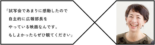 「試写会であまりに感動したので
　自主的に広報部長をやっている映画なんです。
　もしよかったらぜひ観てください」