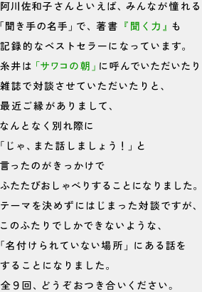 阿川佐和子さんといえば、みんなが憧れる
「聞き手の名手」で、著書『聞く力』も
記録的なベストセラーになっています。
糸井は『サワコの朝』に呼んでいただいたり
雑誌で対談させていただいたりと
最近ご縁がありまして、
なんとなく別れ際に
「じゃ、また話しましょう！」と言ったのがきっかけで
ふたたびおしゃべりすることになりました。
テーマを決めずにはじまった対談ですが、
このふたりでしかできないような、
「名付けられていない場所」にある話を
することになりました。
全９回、どうぞお付き合いください。