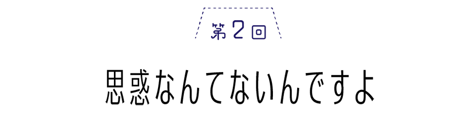 第２回　思惑なんてないんですよ